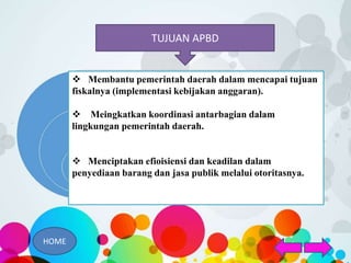 TUJUAN APBD
 Membantu pemerintah daerah dalam mencapai tujuan
fiskalnya (implementasi kebijakan anggaran).
 Meingkatkan koordinasi antarbagian dalam
lingkungan pemerintah daerah.
 Menciptakan efioisiensi dan keadilan dalam
penyediaan barang dan jasa publik melalui otoritasnya.
HOME
 