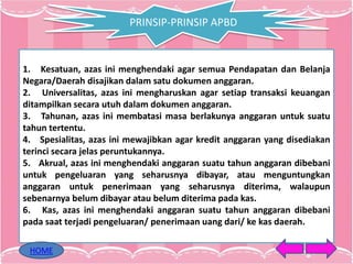 PRINSIP-PRINSIP APBD
1. Kesatuan, azas ini menghendaki agar semua Pendapatan dan Belanja
Negara/Daerah disajikan dalam satu dokumen anggaran.
2. Universalitas, azas ini mengharuskan agar setiap transaksi keuangan
ditampilkan secara utuh dalam dokumen anggaran.
3. Tahunan, azas ini membatasi masa berlakunya anggaran untuk suatu
tahun tertentu.
4. Spesialitas, azas ini mewajibkan agar kredit anggaran yang disediakan
terinci secara jelas peruntukannya.
5. Akrual, azas ini menghendaki anggaran suatu tahun anggaran dibebani
untuk pengeluaran yang seharusnya dibayar, atau menguntungkan
anggaran untuk penerimaan yang seharusnya diterima, walaupun
sebenarnya belum dibayar atau belum diterima pada kas.
6. Kas, azas ini menghendaki anggaran suatu tahun anggaran dibebani
pada saat terjadi pengeluaran/ penerimaan uang dari/ ke kas daerah.
HOME
 