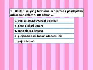 HOME
1. Berikut ini yang termasuk penerimaan pendapatan
asli daerah dalam APBD adalah ....
a. penjualan aset yang dipisahkan
b. dana alokasi umum
c. dana alokasi khusus
d. pinjaman dari daerah otonomi lain
e. pajak daerah
 