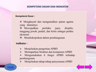 KOMPETENSI DASAR DAN INDIKATOR
Kompetensi Dasar :
 Menghayati dan mengamalkan ajaran agama
yang dianutnya
 Mewujudkan perilaku jujur, disiplin,
tanggung jawab, peduli, dan kritis sebagai pelaku
ekonomi
 Mendiskripsikan dalam pembangunan
Indikator :
 Menjelaskan pengertian APBD
 Memaparkan Struktur dan komponen APBD
 Mengemukakan 6 fungsi APBD terhadap
pembangunan
 Menjelaskan tahap-tahap penyusunan APBD
HOME
 