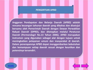 Anggaran Pendapatan dan Belanja Daerah (APBD) adalah
rencana keuangan tahunan daerah yang dibahas dan disetujui
bersama oleh Pemerintah Daerah dengan Dewan Perwakilan
Rakyat Daerah (DPRD), dan ditetapkan melalui Peraturan
Daerah (Permendagri No.13 Tahun 2006). APBD merupakan
instrumen yang digunakan sebagai alat dengan tujuan untuk
meningkatkan pelayanan umum dan masyarakat di daerah.
Dalam penerapannya APBD dapat menggambarkan kebutuhan
dan kemampuan setiap daerah sesuai dengan keunikan dan
potensinya tersendiri.
PENGERTIAN APBD
HOME
 