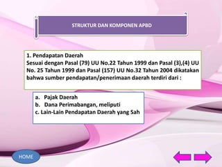 STRUKTUR DAN KOMPONEN APBD
1. Pendapatan Daerah
Sesuai dengan Pasal (79) UU No.22 Tahun 1999 dan Pasal (3),(4) UU
No. 25 Tahun 1999 dan Pasal (157) UU No.32 Tahun 2004 dikatakan
bahwa sumber pendapatan/penerimaan daerah terdiri dari :
a. Pajak Daerah
b. Dana Perimabangan, meliputi
c. Lain-Lain Pendapatan Daerah yang Sah
HOME
 
