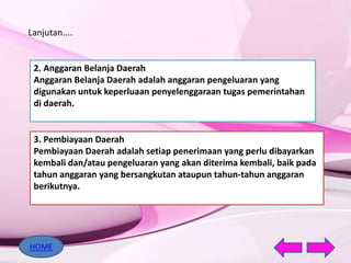Lanjutan....
2. Anggaran Belanja Daerah
Anggaran Belanja Daerah adalah anggaran pengeluaran yang
digunakan untuk keperluaan penyelenggaraan tugas pemerintahan
di daerah.
3. Pembiayaan Daerah
Pembiayaan Daerah adalah setiap penerimaan yang perlu dibayarkan
kembali dan/atau pengeluaran yang akan diterima kembali, baik pada
tahun anggaran yang bersangkutan ataupun tahun-tahun anggaran
berikutnya.
HOME
 
