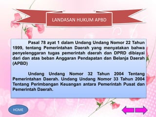 LANDASAN HUKUM APBD
Pasal 78 ayat 1 dalam Undang Undang Nomor 22 Tahun
1999, tentang Pemerintahan Daerah yang menyatakan bahwa
penyelenggaran tugas pemerintah daerah dan DPRD dibiayai
dari dan atas beban Anggaran Pendapatan dan Belanja Daerah
(APBD)
Undang Undang Nomor 32 Tahun 2004 Tentang
Pemerintahan Daerah. Undang Undang Nomor 33 Tahun 2004
Tentang Perimbangan Keuangan antara Pemerintah Pusat dan
Pemerintah Daerah.
HOME
 