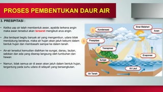 3. PRESIPITASI :
• Ketika uap air telah membentuk awan, apabila terkena angin
maka awan tersebut akan terseret mengikuti arus angin.
• Jika terdapat begitu banyak air yang mengembun, udara tidak
mendukung beratnya, maka air hujan akan jatuh kebumi dalam
bentuk hujan dan membasahi sampai ke dalam tanah.
• Air-air tersebut kemudian dialirkan ke sungai, danau, lautan,
selokan dan ada yang diserap langsung oleh tumbuhan dan
hewan
• Namun, tidak semua air di awan akan jatuh dalam bentuk hujan,
tergantung pada suhu udara di wilayah yang bersangkutan.
PROSES PEMBENTUKAN DAUR AIR
 