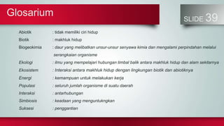 Glosarium
SLIDE 39
Abiotik : tidak memiliki ciri hidup
Biotik : makhluk hidup
Biogeokimia : daur yang melibatkan unsur-unsur senyawa kimia dan mengalami perpindahan melalui
serangkaian organisme
Ekologi : ilmu yang mempelajari hubungan timbal balik antara makhluk hidup dan alam sekitarnya
Ekosistem : Interaksi antara makhluk hidup dengan lingkungan biotik dan abiotiknya
Energi : kemampuan untuk melakukan kerja
Populasi : seluruh jumlah organisme di suatu daerah
Interaksi : antarhubungan
Simbiosis : keadaan yang menguntukngkan
Suksesi : penggantian
 