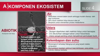 SLIDE 4
KOMPONEN EKOSISTEM
A
ABIOTIK
Komponen tak hidup
Tanah
 Sebagai substrat atau
tempat hidup organisme.
 Menyediakan kebutuhan
makhluk hidup seperti
unsur hara dan mineral.
 Tempat melakukan
aktivitas hidup
Kelembapan dan suhu
 Berpengaruh terhadap hilangnya air yang terjadi melalui
penguapan
 Menyediakan keadaan optimum bagi kehidupan, yang setiap
individu sifatnya berbeda.
Air
 Melarutkan mineral dalam tanah sehingga mudah diserap oleh
akar tumbuhan
 90% tubuh makhluk hidup tesusun atas air
 Berperan untuk memainkan proses metabolisme
Udara
 Oksigen diperlukan oleh makhluk hidup untuk bernapas
 CO2 dibutuhkan sebagai bahan untuk fotosintesis
 Udara sangat penting untuk menyelimuti permukaan bumi
 