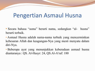 Pengertian Asmaul Husna
• Secara bahasa “asma” berarti nama, sedangkan “al- husna”
berarti terbaik.
• Asmaul Husna adalah nama-nama terbaik yang mencerminkan
kebesaran Allah dan keagungan-Nya yang mesti menyatu dalam
diri-Nya.
• Beberapa ayat yang menunjukkan keberadaan asmaul husna
diantaranya : QS. Al-Hasyr: 24, QS.Al-A’raf: 180
 