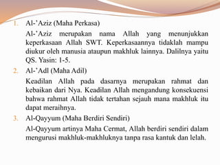 1. Al-’Aziz (Maha Perkasa)
Al-’Aziz merupakan nama Allah yang menunjukkan
keperkasaan Allah SWT. Keperkasaannya tidaklah mampu
diukur oleh manusia ataupun makhluk lainnya. Dalilnya yaitu
QS. Yasin: 1-5.
2. Al-’Adl (Maha Adil)
Keadilan Allah pada dasarnya merupakan rahmat dan
kebaikan dari Nya. Keadilan Allah mengandung konsekuensi
bahwa rahmat Allah tidak tertahan sejauh mana makhluk itu
dapat meraihnya.
3. Al-Qayyum (Maha Berdiri Sendiri)
Al-Qayyum artinya Maha Cermat, Allah berdiri sendiri dalam
mengurusi makhluk-makhluknya tanpa rasa kantuk dan lelah.
 