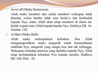 7. Ar-ra’uff (Maha Dermawan)
Allah maha memberi dan selalu memberi walaupun tidak
diminta, walau hamba tidak mau berdo’a dan beribadah
kepada Nya, maka Allah akan tetap memberi di dunia ini.
Inilah wujud cinta Allah kepada hamba Nya. Dalilnya QS. At-
Taubah: 128.
8. Al-Barr (Maha Baik)
Allah maha melimpahkan kebaikan. Dan Allah
menganugerahkan aneka anugerah untuk kemaslahatan
makhluk Nya, anugerah yang sangat luas dan tak terhingga.
Walaupun terhadap manusia yang durhaka kepada Nya, Allah
tetap melimpahkan kebaikan Nya kepada mereka. Dalilnya
QS. Ath-Thur : 28.
 