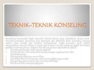TEKNIK-TEKNIK KONSELING
Konseling humanistik tidak memiliki teknik-teknik yang ditentukan secara ketat.
Prosedur-prosedur konseling bisa dipungut dari beberapa teori konseling lainnya
seperti teori Gestalt dan Analisis Transaksional. Tugas konselor disini adalah
menyadarkan konseli bahwa ia masih ada di dunia ini dan hidupnya dapat bermakna
apabila ia memaknainya. Adapun hal-hal yang harus diperhatikan adalah :
1. Membina hubungan baik (good rapport)
2. Membuat klien bisa menerima dirinya dengan segala potensi dan
keterbatasannya
3. Merangsang kepekaan emosi klien
4. Membuat klien bisa mencari solusi permasalahannya sendiri
5. Mengembangkan potensi dan emosi positif klien
6. Membuat klien menjadi adequate
 