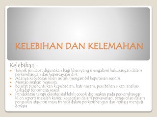 KELEBIHAN DAN KELEMAHAN
Kelebihan :
 Teknik ini dapat digunakan bagi klien yang mengalami kekurangan dalam
perkembangan dan kepercayaan diri.
 Adanya kebebasan klien untuk mengambil keputusan sendiri.
 Memanusiakan manusia.
 Bersifat pembentukan kepribadian, hati nurani, perubahan sikap, analisis
terhadap fenomena sosial.
 Pendekatan terapi eksistensial lebih cocok digunakan pada perkembangan
klien seperti masalah karier, kegagalan dalam perkawinan, pengucilan dalam
pergaulan ataupun masa transisi dalam perkembangan dari remaja menjadi
dewasa
 