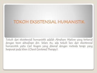 TOKOH EKSISTENSIAL HUMANISTIK
Tokoh dari eksistensial humanistik adalah Abraham Maslow yang terkenal
dengan teori aktualisasi diri. Selain itu, ada tokoh lain dari eksistensial
humanistik yaitu Carl Rogers yang dikenal dengan metoda terapi yang
berpusat pada klien (Client Centered Therapy).
 