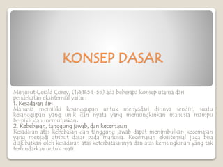 KONSEP DASAR
Menurut Gerald Corey, (1988:54-55) ada beberapa konsep utama dari
pendekatan eksistensial yaitu :
1. Kesadaran diri
Manusia memiliki kesanggupan untuk menyadari dirinya sendiri, suatu
kesanggupan yang unik dan nyata yang memungkinkan manusia mampu
berpikir dan memutuskan.
2. Kebebasan, tanggung jawab, dan kecemasan
Kesadaran atas kebebasan dan tanggung jawab dapat menimbulkan kecemasan
yang menjadi atribut dasar pada manusia. Kecemasan eksistensial juga bisa
diakibatkan oleh kesadaran atas keterbatasannya dan atas kemungkinan yang tak
terhindarkan untuk mati.
 