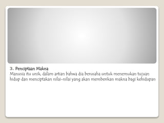 3. Penciptaan Makna
Manusia itu unik, dalam artian bahwa dia berusaha untuk menemukan tujuan
hidup dan menciptakan nilai-nilai yang akan memberikan makna bagi kehidupan
 
