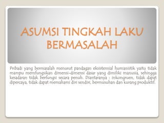 ASUMSI TINGKAH LAKU
BERMASALAH
Pribadi yang bermasalah menurut pandagan eksistensial humanistik yaitu tidak
mampu memfungsikan dimensi-dimensi dasar yang dimiliki manusia, sehingga
kesadaran tidak berfungsi secara penuh. Diantaranya : inkongruen, tidak dapat
dipercaya, tidak dapat memahami diri sendiri, bermusuhan dan kurang produktif.
 
