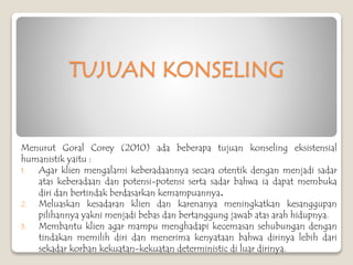 TUJUAN KONSELING
Menurut Goral Corey (2010) ada beberapa tujuan konseling eksistensial
humanistik yaitu :
1. Agar klien mengalami keberadaannya secara otentik dengan menjadi sadar
atas keberadaan dan potensi-potensi serta sadar bahwa ia dapat membuka
diri dan bertindak berdasarkan kemampuannya.
2. Meluaskan kesadaran klien dan karenanya meningkatkan kesanggupan
pilihannya yakni menjadi bebas dan bertanggung jawab atas arah hidupnya.
3. Membantu klien agar mampu menghadapi kecemasan sehubungan dengan
tindakan memilih diri dan menerima kenyataan bahwa dirinya lebih dari
sekadar korban kekuatan-kekuatan deterministic di luar dirinya.
 