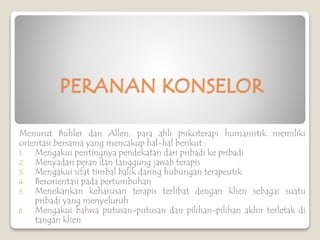 PERANAN KONSELOR
Menurut Buhler dan Allen, para ahli psikoterapi humanistik memiliki
orientasi bersama yang mencakup hal-hal berikut :
1. Mengakui pentingnya pendekatan dari pribadi ke pribadi
2. Menyadari peran dan tanggung jawab terapis
3. Mengakui sifat timbal balik daring hubungan terapeutik
4. Berorientasi pada pertumbuhan
5. Menekankan keharusan terapis terlibat dengan klien sebagai suatu
pribadi yang menyeluruh
6. Mengakui bahwa putusan-putusan dan pilihan-pilihan akhir terletak di
tangan klien
 