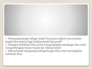 7. Memandang terapis sebagai model, bisa secara implicit menunjukkan
kepada klien potensi bagi tindakan kreatif dan positif
8. Mengakui kebebasan klien untuk mengungkapkan pandangan dan untuk
mengembangkan tujuan-tujuan dan nilainya sendiri
9. Bekerja kearah mengurangi ketergantungan klien serta meningkatkan
kebebasan klien
 