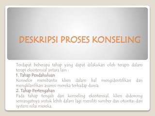 DESKRIPSI PROSES KONSELING
Terdapat beberapa tahap yang dapat dilakukan oleh terapis dalam
terapi eksistensial antara lain :
1. Tahap Pendahuluan
Konselor membantu klien dalam hal mengidentifikasi dan
mengklarifikasi asumsi mereka terhadap dunia.
2. Tahap Pertengahan
Pada tahap tengah dari konseling eksistensial, klien didorong
semangatnya untuk lebih dalam lagi meniliti sumber dan otoritas dari
system nilai mereka.
 