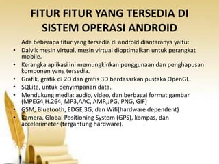 FITUR FITUR YANG TERSEDIA DI
SISTEM OPERASI ANDROID
•
•
•
•
•
•
•

Ada beberapa fitur yang tersedia di android diantaranya yaitu:
Dalvik mesin virtual, mesin virtual dioptimalkan untuk perangkat
mobile.
Kerangka aplikasi ini memungkinkan penggunaan dan penghapusan
komponen yang tersedia.
Grafik, grafik di 2D dan grafis 3D berdasarkan pustaka OpenGL.
SQLite, untuk penyimpanan data.
Mendukung media: audio, video, dan berbagai format gambar
(MPEG4,H.264, MP3,AAC, AMR,JPG, PNG, GIF)
GSM, Bluetooth, EDGE,3G, dan Wifi(hardware dependent)
Kamera, Global Positioning System (GPS), kompas, dan
accelerimeter (tergantung hardware).

 