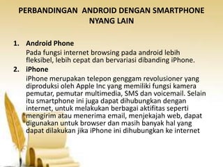 PERBANDINGAN ANDROID DENGAN SMARTPHONE
NYANG LAIN
1. Android Phone
Pada fungsi internet browsing pada android lebih
fleksibel, lebih cepat dan bervariasi dibanding iPhone.
2. iPhone
iPhone merupakan telepon genggam revolusioner yang
diproduksi oleh Apple Inc yang memiliki fungsi kamera
pemutar, pemutar multimedia, SMS dan voicemail. Selain
itu smartphone ini juga dapat dihubungkan dengan
internet, untuk melakukan berbagai aktifitas seperti
mengirim atau menerima email, menjekajah web, dapat
digunakan untuk browser dan masih banyak hal yang
dapat dilakukan jika iPhone ini dihubungkan ke internet

 