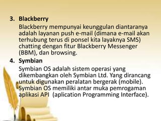 3. Blackberry
Blackberry mempunyai keunggulan diantaranya
adalah layanan push e-mail (dimana e-mail akan
terhubung terus di ponsel kita layaknya SMS)
chatting dengan fitur Blackberry Messenger
(BBM), dan browsing.
4. Symbian
Symbian OS adalah sistem operasi yang
dikembangkan oleh Symbian Ltd. Yang dirancang
untuk digunakan peralatan bergerak (mobile).
Symbian OS memiliki antar muka pemrogaman
aplikasi API (aplication Programming Interface).

 
