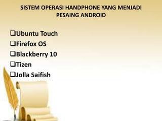 SISTEM OPERASI HANDPHONE YANG MENJADI
PESAING ANDROID

Ubuntu Touch
Firefox OS
Blackberry 10
Tizen
Jolla Saifish

 