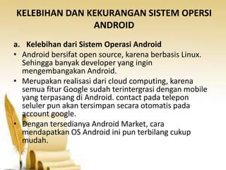 KELEBIHAN DAN KEKURANGAN SISTEM OPERSI
ANDROID
a. Kelebihan dari Sistem Operasi Android
• Android bersifat open source, karena berbasis Linux.
Sehingga banyak developer yang ingin
mengembangakan Android.
• Merupakan realisasi dari cloud computing, karena
semua fitur Google sudah terintergrasi dengan mobile
yang terpasang di Android. contact pada telepon
seluler pun akan tersimpan secara otomatis pada
account google.
• Dengan tersedianya Android Market, cara
mendapatkan OS Android ini pun terbilang cukup
mudah.

 
