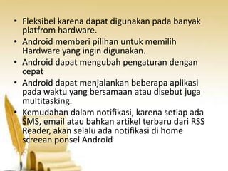 • Fleksibel karena dapat digunakan pada banyak
platfrom hardware.
• Android memberi pilihan untuk memilih
Hardware yang ingin digunakan.
• Android dapat mengubah pengaturan dengan
cepat
• Android dapat menjalankan beberapa aplikasi
pada waktu yang bersamaan atau disebut juga
multitasking.
• Kemudahan dalam notifikasi, karena setiap ada
SMS, email atau bahkan artikel terbaru dari RSS
Reader, akan selalu ada notifikasi di home
screean ponsel Android

 