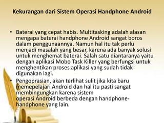 Kekurangan dari Sistem Operasi Handphone Android
• Baterai yang cepat habis. Multitasking adalah alasan
mengapa baterai handphone Android sangat boros
dalam penggunaannya. Namun hal itu tak perlu
menjadi masalah yang besar, karena ada banyak solusi
untuk menghemat baterai. Salah satu diantaranya yaitu
dengan aplikasi Mobo Task Killer yang berfungsi untuk
menghentikan proses aplikasi yang sudah tidak
digunakan lagi.
• Pengoprasian, akan terlihat sulit jika kita baru
memepelajari Android dan hal itu pasti sangat
membingungkan karena sistem
operasi Android berbeda dengan handphonehandphone yang lain.

 