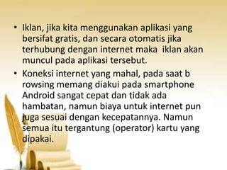 • Iklan, jika kita menggunakan aplikasi yang
bersifat gratis, dan secara otomatis jika
terhubung dengan internet maka iklan akan
muncul pada aplikasi tersebut.
• Koneksi internet yang mahal, pada saat b
rowsing memang diakui pada smartphone
Android sangat cepat dan tidak ada
hambatan, namun biaya untuk internet pun
juga sesuai dengan kecepatannya. Namun
semua itu tergantung (operator) kartu yang
dipakai.

 