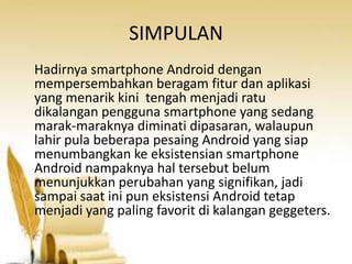 SIMPULAN
Hadirnya smartphone Android dengan
mempersembahkan beragam fitur dan aplikasi
yang menarik kini tengah menjadi ratu
dikalangan pengguna smartphone yang sedang
marak-maraknya diminati dipasaran, walaupun
lahir pula beberapa pesaing Android yang siap
menumbangkan ke eksistensian smartphone
Android nampaknya hal tersebut belum
menunjukkan perubahan yang signifikan, jadi
sampai saat ini pun eksistensi Android tetap
menjadi yang paling favorit di kalangan geggeters.

 