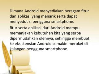 Dimana Android menyediakan beragam fitur
dan aplikasi yang menarik serta dapat
menyedot si pengguna smartphone.
fitur serta aplikasi dari Android mampu
memanjakan kebutuhan kita yang serba
dipermudahkan olehnya, sehingga membuat
ke eksistensian Android semakin meroket di
kalangan pengguna smartphone.

 