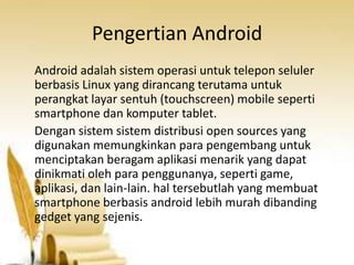 Pengertian Android
Android adalah sistem operasi untuk telepon seluler
berbasis Linux yang dirancang terutama untuk
perangkat layar sentuh (touchscreen) mobile seperti
smartphone dan komputer tablet.
Dengan sistem sistem distribusi open sources yang
digunakan memungkinkan para pengembang untuk
menciptakan beragam aplikasi menarik yang dapat
dinikmati oleh para penggunanya, seperti game,
aplikasi, dan lain-lain. hal tersebutlah yang membuat
smartphone berbasis android lebih murah dibanding
gedget yang sejenis.

 