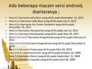Ada beberapa macam versi android,
diantaranya ;
• Versi 4.2 bernama Jelly Bean yang dirilis pada November 13, 2012
• Versi 4.1.x bernama Jelly Bean yang dirilis pada July 9, 2012
• Versi 4.0.x bernama Ice Cream Sandwich yang dirilis pada
December 16, 2011
• Versi 3.2 bernama Honeycomb yang dirilis pada July 15, 2011
• Versi 3.1 bernama Honeycomb yang dirilis pada May 10, 2011
• Versi 2.3.3–2.3.7 bernama Gingerbread yang dirilis pada February 9,
2011
• Versi 2.3–2.3.2 bernama Gingerbread yang dirilis pada December 6,
2010
• Versi 2.2 bernama Froyo yang dirilis pada May 20, 2010
• Versi 2.0–2.1 bernama Eclair yang dirilis pada October 26, 2009
• Versi 1.6 bernama Donut yang dirilis pada September 15, 2009
• Versi 1.5 bernama Cupcake yang dirilis pada April 30, 2009

 
