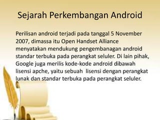 Sejarah Perkembangan Android
Perilisan android terjadi pada tanggal 5 November
2007, dimassa itu Open Handset Alliance
menyatakan mendukung pengembanagan android
standar terbuka pada perangkat seluler. Di lain pihak,
Google juga merilis kode-kode android dibawah
lisensi apche, yaitu sebuah lisensi dengan perangkat
lunak dan standar terbuka pada perangkat seluler.

 