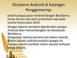 Eksistensi Android di Kalangan
Penggemarnya
Selisih pangsa pasar Android dengan Blackberry
hanya tersisa satu poin prosentase saja pada
kuartal kedua yaitu 2010.
Dengan laporan tersebut diperkirakan pangsa
Android akan menumbangkan ke eksistesian
Blackberry.
Ditegaskan, bahwa pertama kali dalam sejarah,
sistem operasi android produksi google Inc
mampu meraih predikat sistem operasi terbesar
ketiga didunia.

 