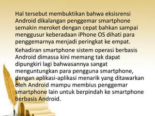 Hal tersebut membuktikan bahwa eksisrensi
Android dikalangan penggemar smartphone
semakin meroket dengan cepat bahkan sampai
menggusur keberadaan iPhone OS dihati para
penggemarnya menjadi peringkat ke empat.
Kehadiran smartphone sistem operasi berbasis
Android dimassa kini memang tak dapat
dipungkiri lagi bahwasannya sangat
menguntungkan para pengguna smartphone,
dengan aplikasi-aplikasi menarik yang ditawarkan
oleh Android mampu membius penggemar
smartphone lain untuk berpindah ke smartphone
berbasis Android.

 
