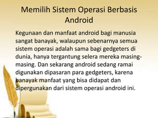 Memilih Sistem Operasi Berbasis
Android
Kegunaan dan manfaat android bagi manusia
sangat banayak, walaupun sebenarnya semua
sistem operasi adalah sama bagi gedgeters di
dunia, hanya tergantung selera mereka masingmasing. Dan sekarang android sedang ramai
digunakan dipasaran para gedgeters, karena
banayak manfaat yang bisa didapat dan
dipergunakan dari sistem operasi android ini.

 