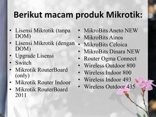 Berikut macam produk Mikrotik:
• Lisensi Mikrotik (tanpa
DOM)
• Lisensi Mikrotik (dengan
DOM)
• Upgrade Lisensi
• Switch
• Mikrotik RouterBoard
(only)
• Mikrotik Router Indoor
• Mikrotik RouterBoard
2011

•
•
•
•
•
•
•
•
•

MikroBits Aneto NEW
MikroBits Ainos
MikroBits Celoica
MikroBits Dinara NEW
Router Ogma Connect
Wireless Outdoor 800
Wireless Indoor 800
Wireless Indoor 493
Wireless Outdoor 435

 