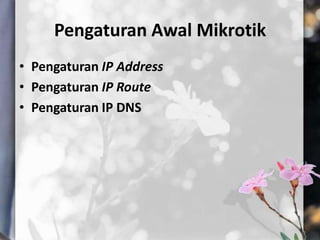 Pengaturan Awal Mikrotik
• Pengaturan IP Address
• Pengaturan IP Route
• Pengaturan IP DNS

 