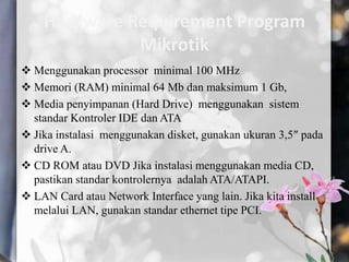 Hardware Requirement Program
Mikrotik
 Menggunakan processor minimal 100 MHz
 Memori (RAM) minimal 64 Mb dan maksimum 1 Gb,
 Media penyimpanan (Hard Drive) menggunakan sistem
standar Kontroler IDE dan ATA
 Jika instalasi menggunakan disket, gunakan ukuran 3,5″ pada
drive A.
 CD ROM atau DVD Jika instalasi menggunakan media CD,
pastikan standar kontrolernya adalah ATA/ATAPI.
 LAN Card atau Network Interface yang lain. Jika kita install
melalui LAN, gunakan standar ethernet tipe PCI.

 