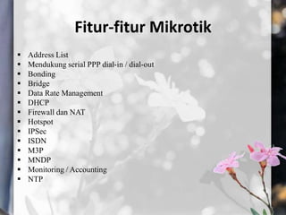 Fitur-fitur Mikrotik















Address List
Mendukung serial PPP dial-in / dial-out
Bonding
Bridge
Data Rate Management
DHCP
Firewall dan NAT
Hotspot
IPSec
ISDN
M3P
MNDP
Monitoring / Accounting
NTP

 