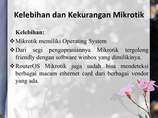 Kelebihan dan Kekurangan Mikrotik
Kelebihan:
Mikrotik memiliki Operating System
Dari segi pengoprasiannya Mikrotik tergolong
friendly dengan software winbox yang dimilikinya.
RouterOS Mikrotik juga sudah bisa mendeteksi
berbagai macam ethernet card dari berbagai vendor
yang ada.

 