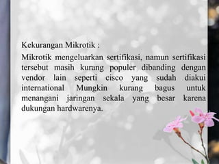 Kekurangan Mikrotik :
Mikrotik mengeluarkan sertifikasi, namun sertifikasi
tersebut masih kurang populer dibanding dengan
vendor lain seperti cisco yang sudah diakui
international Mungkin kurang bagus untuk
menangani jaringan sekala yang besar karena
dukungan hardwarenya.

 