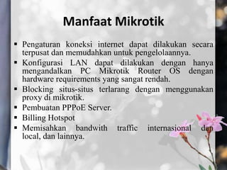 Manfaat Mikrotik
 Pengaturan koneksi internet dapat dilakukan secara
terpusat dan memudahkan untuk pengelolaannya.
 Konfigurasi LAN dapat dilakukan dengan hanya
mengandalkan PC Mikrotik Router OS dengan
hardware requirements yang sangat rendah.
 Blocking situs-situs terlarang dengan menggunakan
proxy di mikrotik.
 Pembuatan PPPoE Server.
 Billing Hotspot
 Memisahkan bandwith traffic internasional dan
local, dan lainnya.

 