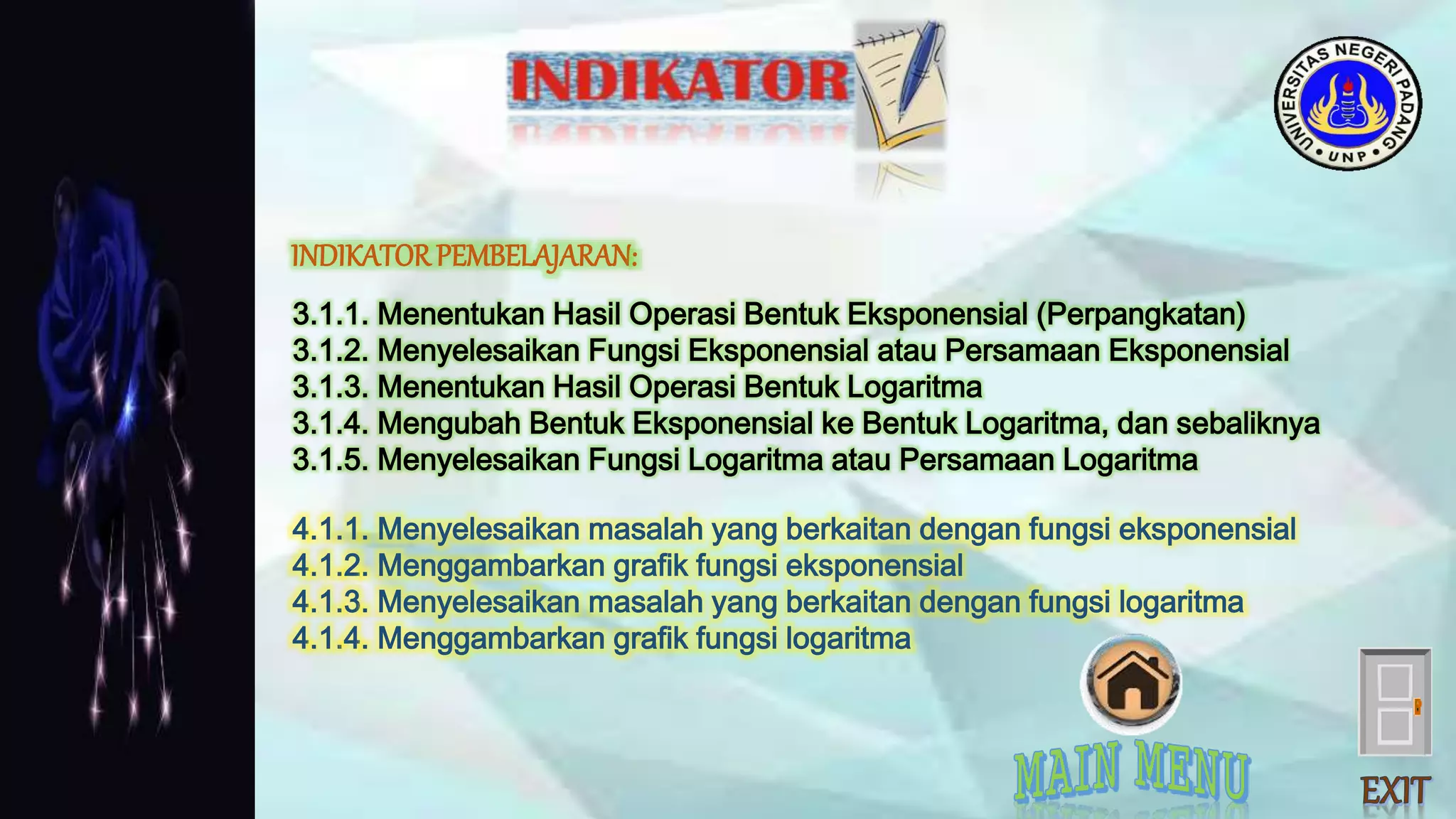 3.1.1. Menentukan Hasil Operasi Bentuk Eksponensial (Perpangkatan)
3.1.2. Menyelesaikan Fungsi Eksponensial atau Persamaan Eksponensial
3.1.3. Menentukan Hasil Operasi Bentuk Logaritma
3.1.4. Mengubah Bentuk Eksponensial ke Bentuk Logaritma, dan sebaliknya
3.1.5. Menyelesaikan Fungsi Logaritma atau Persamaan Logaritma
4.1.1. Menyelesaikan masalah yang berkaitan dengan fungsi eksponensial
4.1.2. Menggambarkan grafik fungsi eksponensial
4.1.3. Menyelesaikan masalah yang berkaitan dengan fungsi logaritma
4.1.4. Menggambarkan grafik fungsi logaritma
INDIKATORPEMBELAJARAN:
 