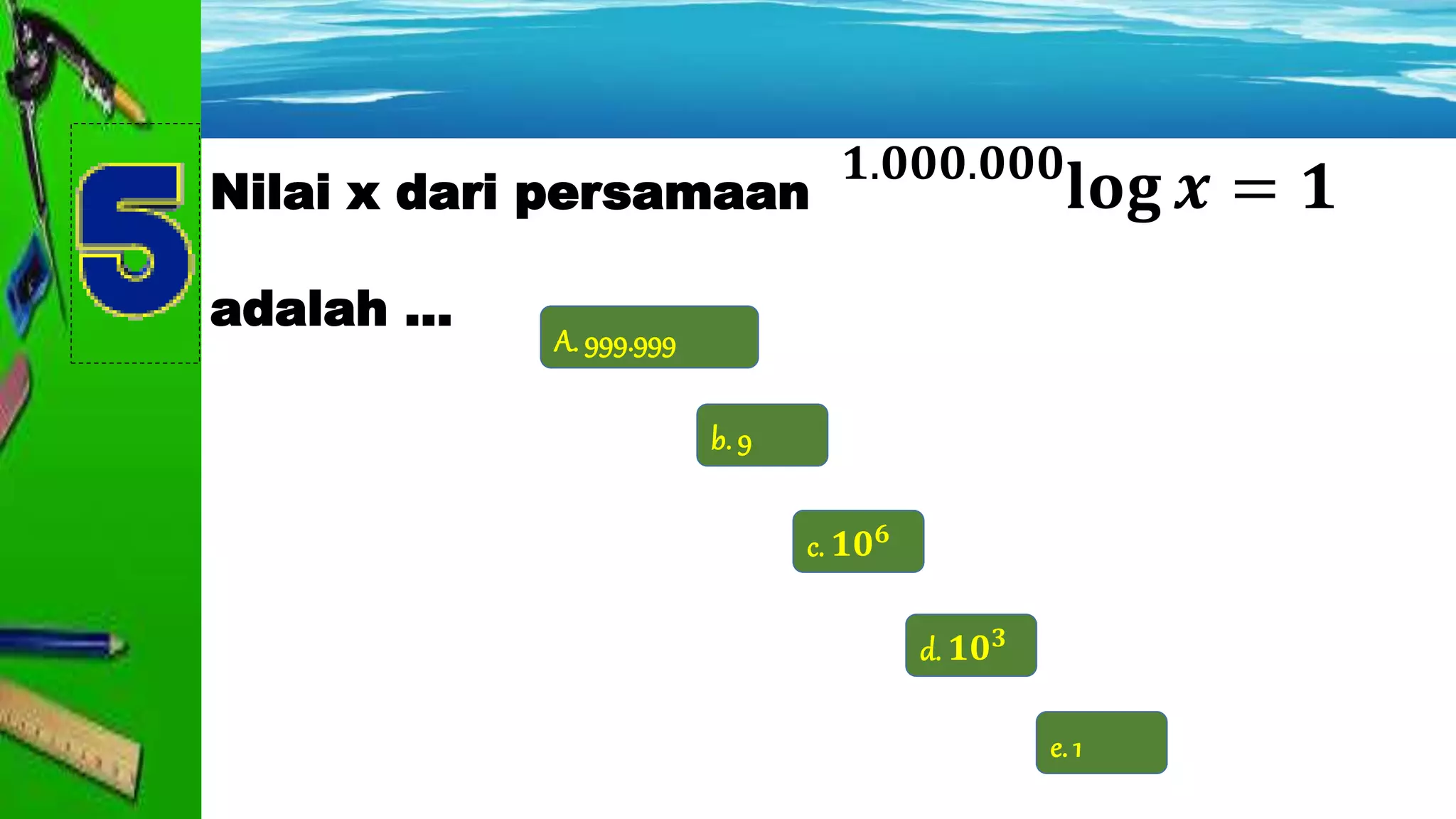 b. 9
A. 999.999
d. 𝟏𝟎 𝟑
c. 𝟏𝟎 𝟔
e. 1
Nilai x dari persamaan
adalah ...
𝟏.𝟎𝟎𝟎.𝟎𝟎𝟎
𝐥𝐨𝐠 𝒙 = 𝟏
 
