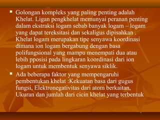  Golongan kompleks yang paling penting adalah
Khelat. Ligan pengkhelat memunyai peranan penting
dalam ekstraksi logam sebab banyak logam – logam
yang dapat tereksitasi dan sekaligus dipisahkan .
Khelat logam merupakan tipe senyawa koordinasi
dimana ion logam bergabung dengan basa
polifungsional yang mampu menempati dua atau
lebih pposisi pada lingkaran koordinasi dari ion
logam untuk membentuk senyawa siklik.
 Ada beberapa faktor yang mempengaruhi
pembentukan khelat :Kekuatan basa dari gugus
fungsi, Elektronegativitas dari atom berkaitan,
Ukuran dan jumlah dari cicin khelat yang terbentuk
 